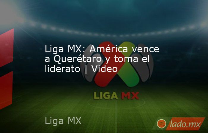 Liga MX: América vence a Querétaro y toma el liderato | Video. Noticias en tiempo real