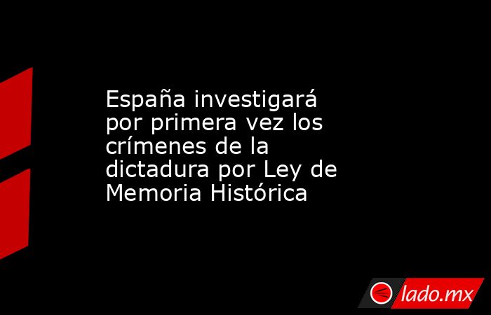 España investigará por primera vez los crímenes de la dictadura por Ley de Memoria Histórica. Noticias en tiempo real
