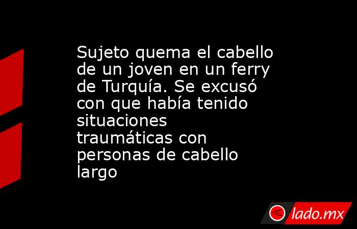 Sujeto quema el cabello de un joven en un ferry de Turquía. Se excusó con que había tenido situaciones traumáticas con personas de cabello largo. Noticias en tiempo real
