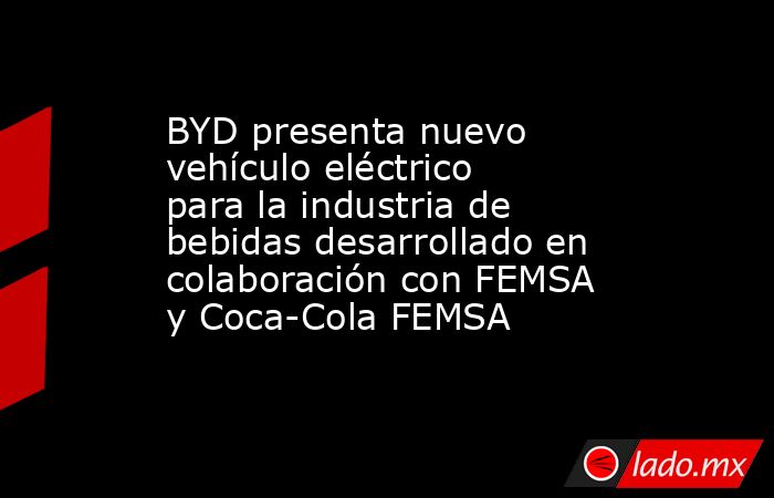 BYD presenta nuevo vehículo eléctrico para la industria de bebidas desarrollado en colaboración con FEMSA y Coca-Cola FEMSA. Noticias en tiempo real