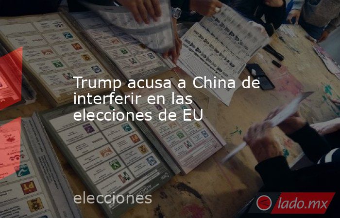 Trump acusa a China de interferir en las elecciones de EU. Noticias en tiempo real