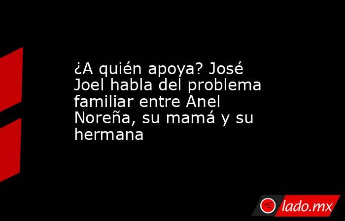 ¿A quién apoya? José Joel habla del problema familiar entre Anel Noreña, su mamá y su hermana. Noticias en tiempo real