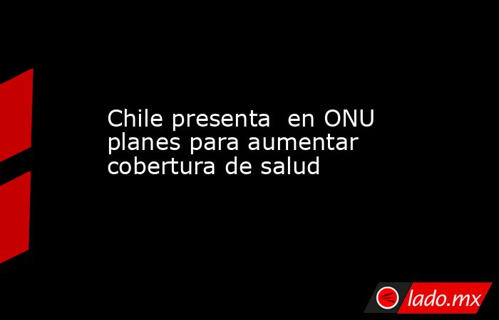 Chile presenta  en ONU planes para aumentar cobertura de salud. Noticias en tiempo real