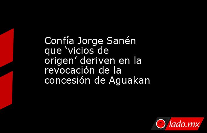 Confía Jorge Sanén que ‘vicios de origen’ deriven en la revocación de la concesión de Aguakan. Noticias en tiempo real