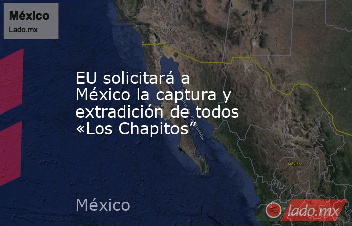EU solicitará a México la captura y extradición de todos «Los Chapitos”. Noticias en tiempo real