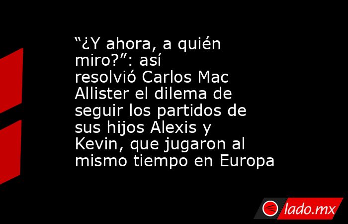 “¿Y ahora, a quién miro?”: así resolvió Carlos Mac Allister el dilema de seguir los partidos de sus hijos Alexis y Kevin, que jugaron al mismo tiempo en Europa. Noticias en tiempo real