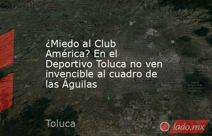 ¿Miedo al Club América? En el Deportivo Toluca no ven invencible al cuadro de las Águilas. Noticias en tiempo real