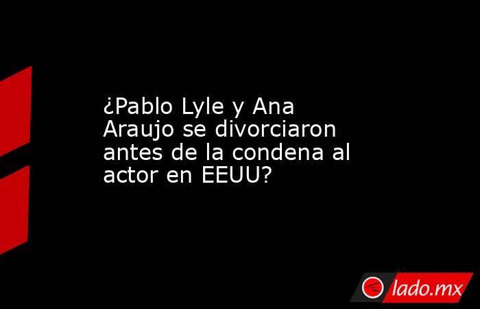 ¿Pablo Lyle y Ana Araujo se divorciaron antes de la condena al actor en EEUU?. Noticias en tiempo real