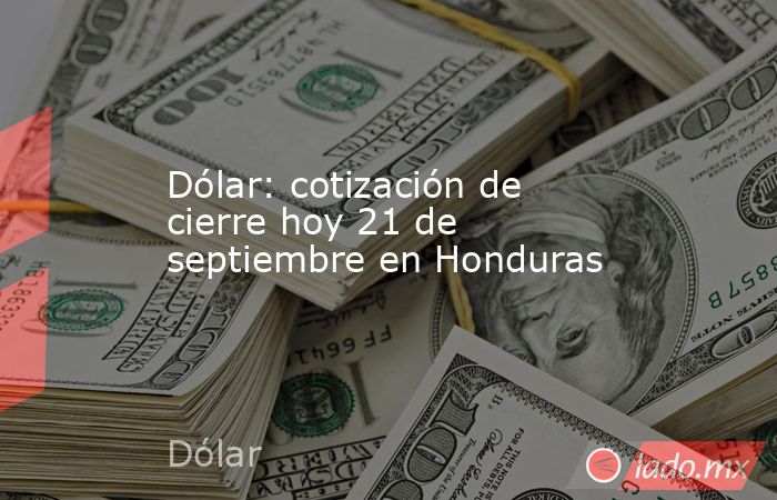 Dólar: cotización de cierre hoy 21 de septiembre en Honduras. Noticias en tiempo real