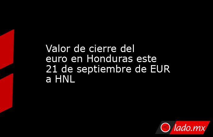 Valor de cierre del euro en Honduras este 21 de septiembre de EUR a HNL. Noticias en tiempo real