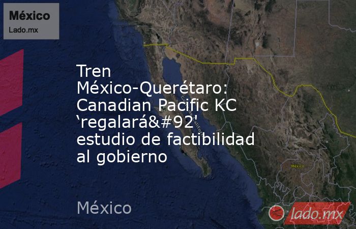 Tren México-Querétaro: Canadian Pacific KC ‘regalará\' estudio de factibilidad al gobierno. Noticias en tiempo real