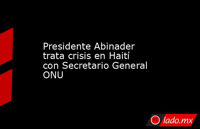 Presidente Abinader trata crisis en Haití con Secretario General ONU. Noticias en tiempo real