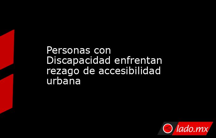 Personas con Discapacidad enfrentan rezago de accesibilidad urbana. Noticias en tiempo real