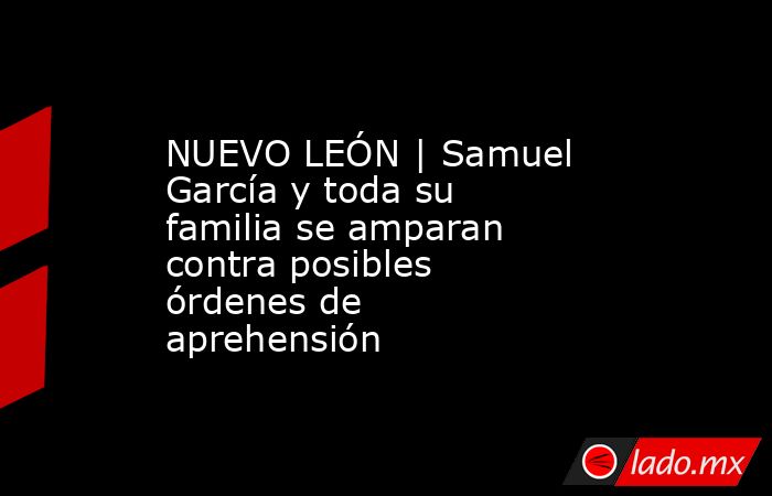 NUEVO LEÓN | Samuel García y toda su familia se amparan contra posibles órdenes de aprehensión. Noticias en tiempo real
