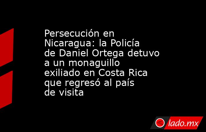 Persecución en Nicaragua: la Policía de Daniel Ortega detuvo a un monaguillo exiliado en Costa Rica que regresó al país de visita. Noticias en tiempo real