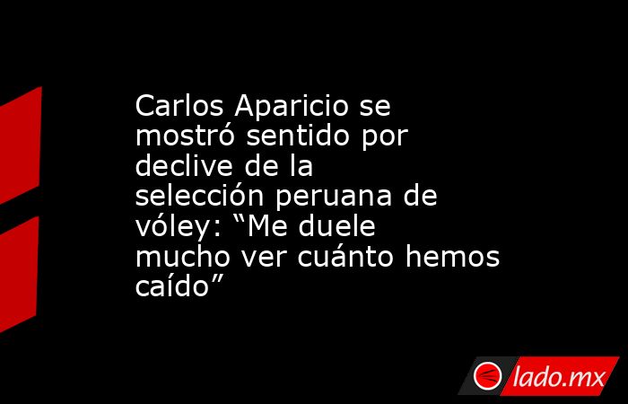 Carlos Aparicio se mostró sentido por declive de la selección peruana de vóley: “Me duele mucho ver cuánto hemos caído”. Noticias en tiempo real