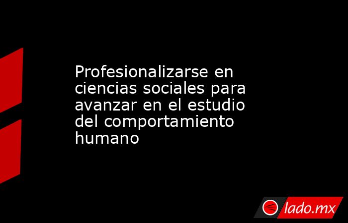 Profesionalizarse en ciencias sociales para avanzar en el estudio del comportamiento humano. Noticias en tiempo real