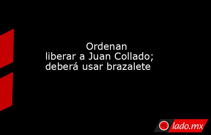             Ordenan liberar a Juan Collado; deberá usar brazalete            . Noticias en tiempo real