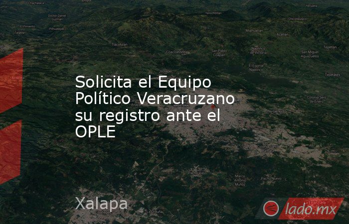 Solicita el Equipo Político Veracruzano su registro ante el OPLE. Noticias en tiempo real