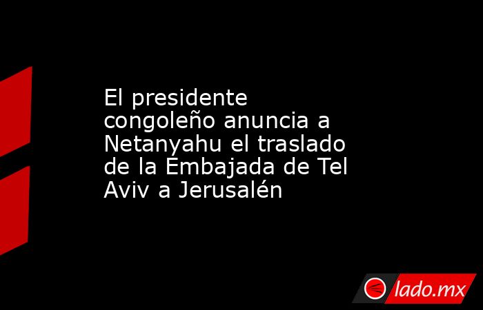 El presidente congoleño anuncia a Netanyahu el traslado de la Embajada de Tel Aviv a Jerusalén. Noticias en tiempo real