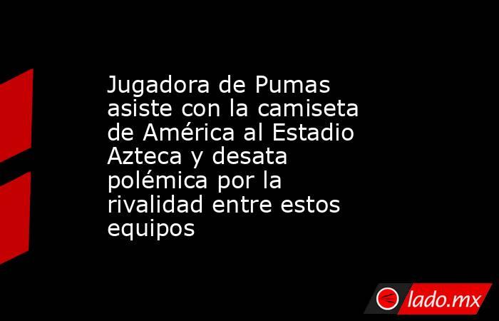 Jugadora de Pumas asiste con la camiseta de América al Estadio Azteca y desata polémica por la rivalidad entre estos equipos. Noticias en tiempo real
