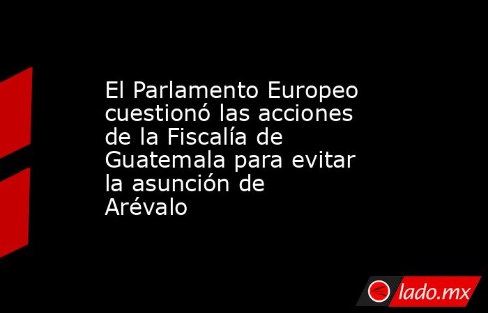 El Parlamento Europeo cuestionó las acciones de la Fiscalía de Guatemala para evitar la asunción de Arévalo. Noticias en tiempo real