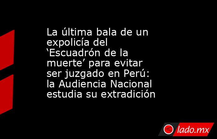 La última bala de un expolicía del ‘Escuadrón de la muerte’ para evitar ser juzgado en Perú: la Audiencia Nacional estudia su extradición. Noticias en tiempo real