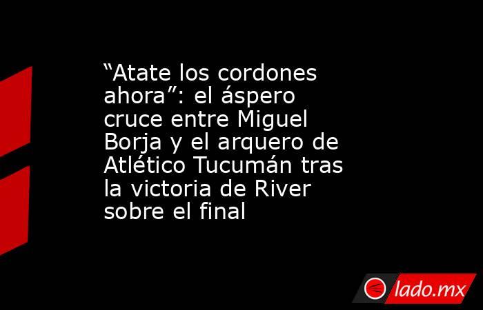 “Atate los cordones ahora”: el áspero cruce entre Miguel Borja y el arquero de Atlético Tucumán tras la victoria de River sobre el final . Noticias en tiempo real