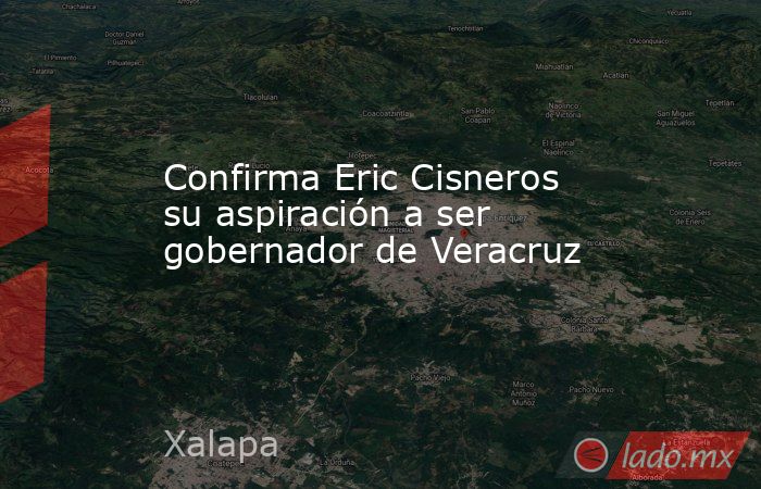 Confirma Eric Cisneros su aspiración a ser gobernador de Veracruz. Noticias en tiempo real