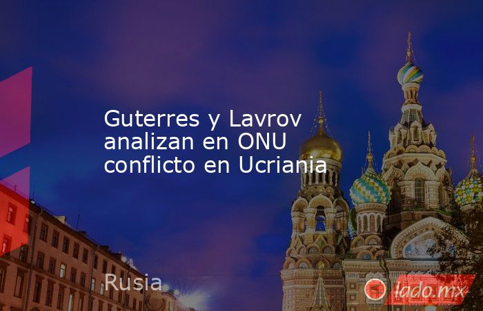 Guterres y Lavrov analizan en ONU conflicto en Ucriania. Noticias en tiempo real
