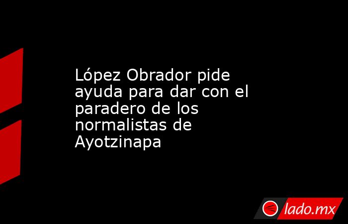 López Obrador pide ayuda para dar con el paradero de los normalistas de Ayotzinapa. Noticias en tiempo real
