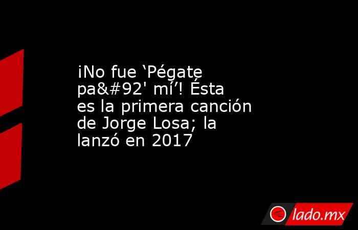 ¡No fue ‘Pégate pa\' mí’! Ésta es la primera canción de Jorge Losa; la lanzó en 2017. Noticias en tiempo real