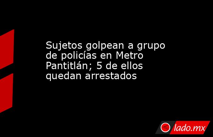 Sujetos golpean a grupo de policías en Metro Pantitlán; 5 de ellos quedan arrestados. Noticias en tiempo real