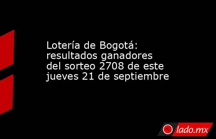 Lotería de Bogotá: resultados ganadores del sorteo 2708 de este jueves 21 de septiembre. Noticias en tiempo real