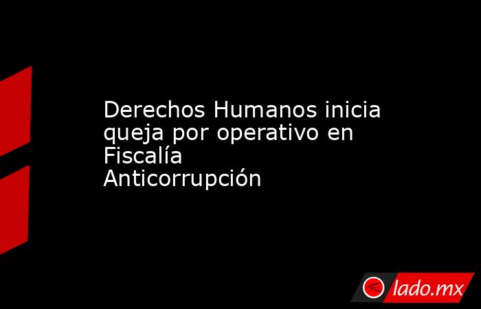 Derechos Humanos inicia queja por operativo en Fiscalía Anticorrupción. Noticias en tiempo real