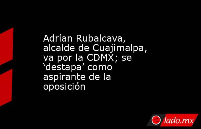 Adrían Rubalcava, alcalde de Cuajimalpa, va por la CDMX; se ‘destapa’ como aspirante de la oposición. Noticias en tiempo real