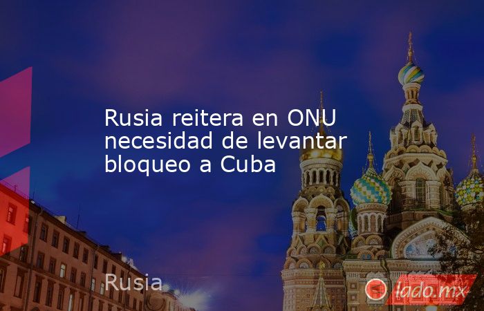 Rusia reitera en ONU necesidad de levantar bloqueo a Cuba. Noticias en tiempo real