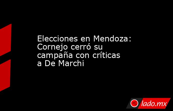 Elecciones en Mendoza: Cornejo cerró su campaña con críticas a De Marchi . Noticias en tiempo real