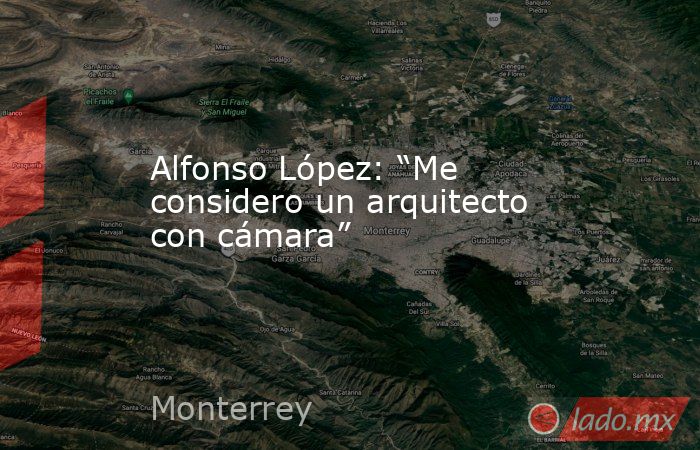 Alfonso López: “Me considero un arquitecto con cámara”. Noticias en tiempo real