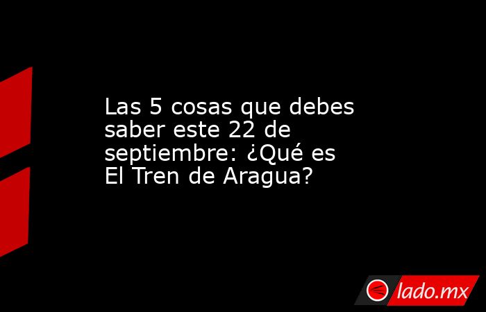 Las 5 cosas que debes saber este 22 de septiembre: ¿Qué es El Tren de Aragua?. Noticias en tiempo real