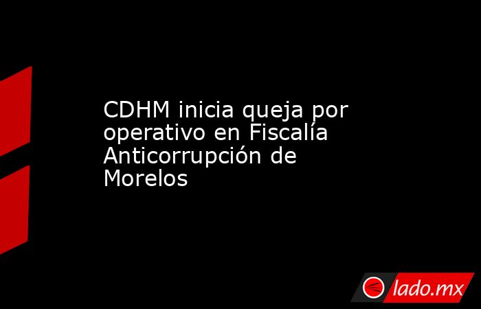 CDHM inicia queja por operativo en Fiscalía Anticorrupción de Morelos. Noticias en tiempo real