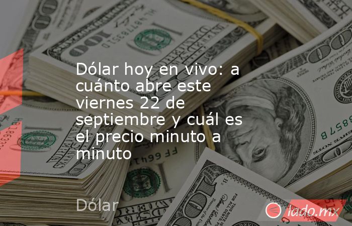 Dólar hoy en vivo: a cuánto abre este viernes 22 de septiembre y cuál es el precio minuto a minuto. Noticias en tiempo real