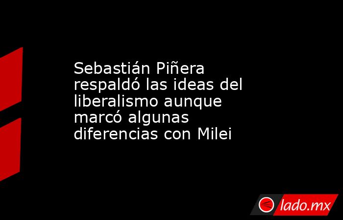 Sebastián Piñera respaldó las ideas del liberalismo aunque marcó algunas diferencias con Milei. Noticias en tiempo real