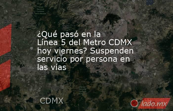 ¿Qué pasó en la Línea 5 del Metro CDMX hoy viernes? Suspenden servicio por persona en las vías. Noticias en tiempo real
