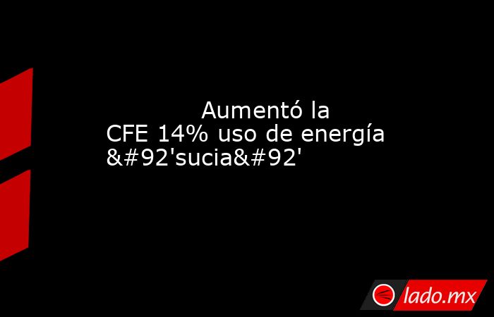             Aumentó la CFE 14% uso de energía \'sucia\'            . Noticias en tiempo real