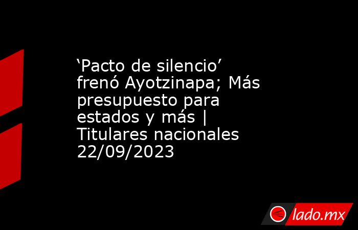 ‘Pacto de silencio’ frenó Ayotzinapa; Más presupuesto para estados y más | Titulares nacionales 22/09/2023. Noticias en tiempo real