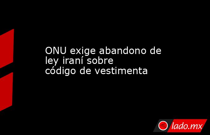 ONU exige abandono de ley iraní sobre código de vestimenta. Noticias en tiempo real
