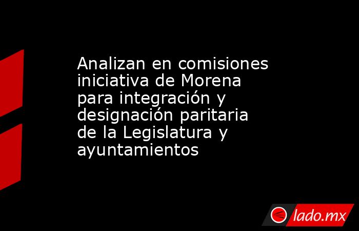 Analizan en comisiones iniciativa de Morena para integración y designación paritaria de la Legislatura y ayuntamientos. Noticias en tiempo real