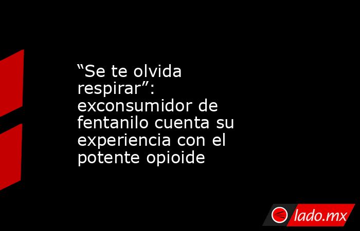 “Se te olvida respirar”: exconsumidor de fentanilo cuenta su experiencia con el potente opioide. Noticias en tiempo real