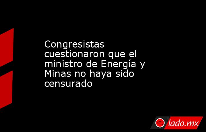Congresistas cuestionaron que el ministro de Energía y Minas no haya sido censurado. Noticias en tiempo real